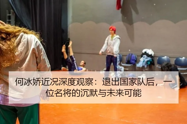 何冰娇近况深度观察：退出国家队后，一位名将的沉默与未来可能